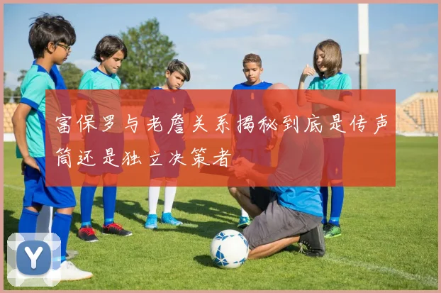 富保罗与老詹关系揭秘到底是传声筒还是独立决策者