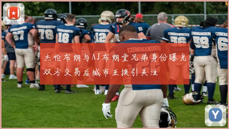 杰伦布朗与AJ布朗堂兄弟身份曝光双方交易后城市互换引关注