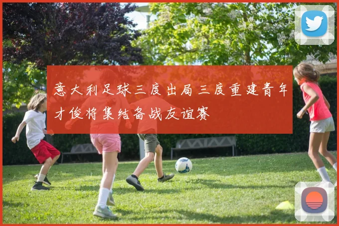 意大利足球三度出局三度重建青年才俊将集结备战友谊赛