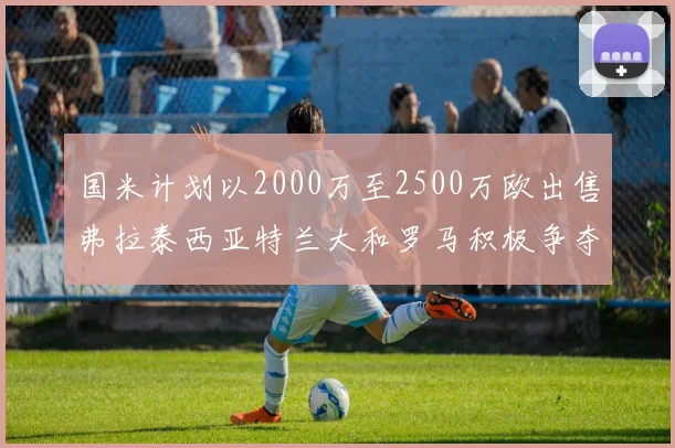 国米计划以2000万至2500万欧出售弗拉泰西亚特兰大和罗马积极争夺