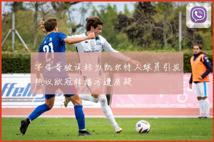 字母哥被误标为凯尔特人球员引发热议欧冠转播方遭质疑
