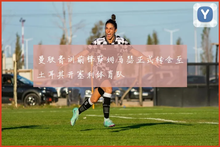 曼联青训前锋萨姆马瑟正式转会至土耳其开塞利体育队