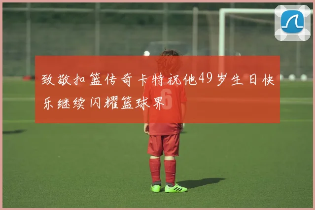 致敬扣篮传奇卡特祝他49岁生日快乐继续闪耀篮球界