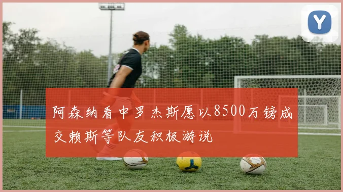 阿森纳看中罗杰斯愿以8500万镑成交赖斯等队友积极游说