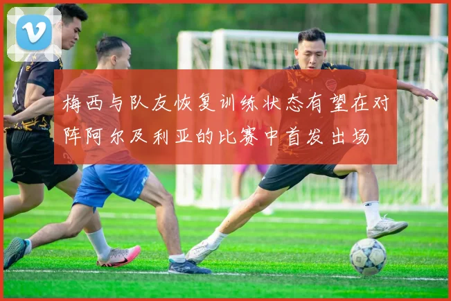 梅西与队友恢复训练状态有望在对阵阿尔及利亚的比赛中首发出场