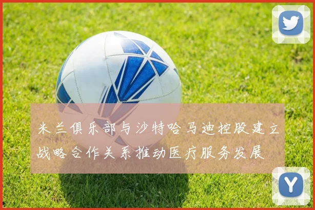 米兰俱乐部与沙特哈马迪控股建立战略合作关系推动医疗服务发展