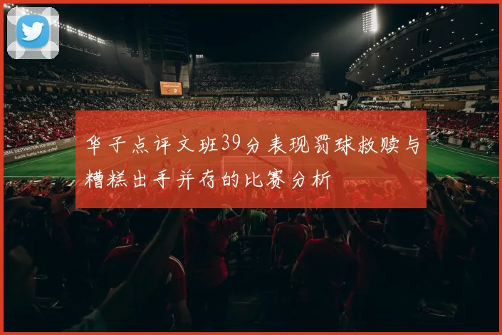 华子点评文班39分表现罚球救赎与糟糕出手并存的比赛分析