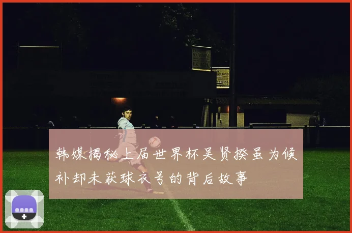 韩媒揭秘上届世界杯吴贤揆虽为候补却未获球衣号的背后故事