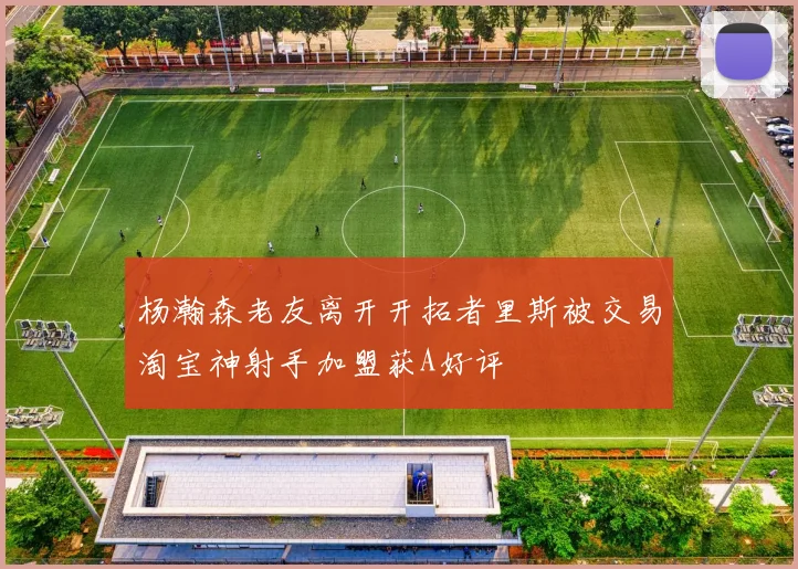杨瀚森老友离开开拓者里斯被交易淘宝神射手加盟获A好评