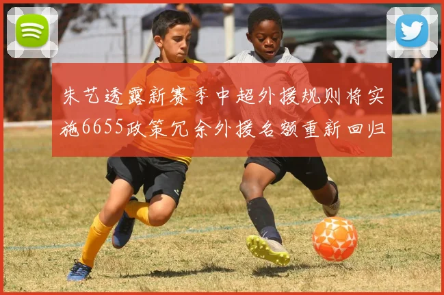 朱艺透露新赛季中超外援规则将实施6655政策冗余外援名额重新回归球队配置