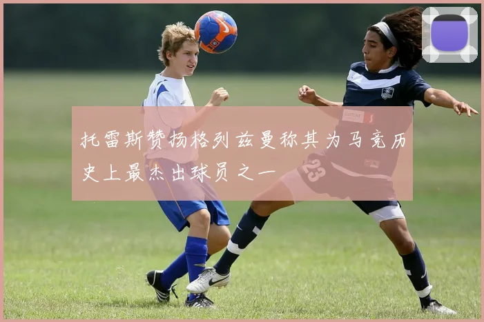 托雷斯赞扬格列兹曼称其为马竞历史上最杰出球员之一
