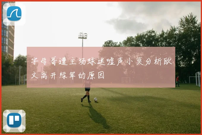 字母哥遭主场球迷嘘声小莫分析欧文离开绿军的原因