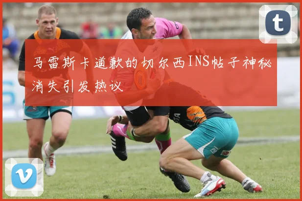 马雷斯卡道歉的切尔西INS帖子神秘消失引发热议