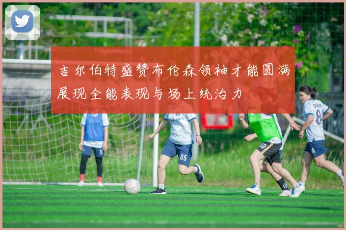 吉尔伯特盛赞布伦森领袖才能圆满展现全能表现与场上统治力